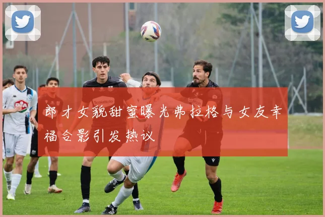 郎才女貌甜蜜曝光弗拉格与女友幸福合影引发热议