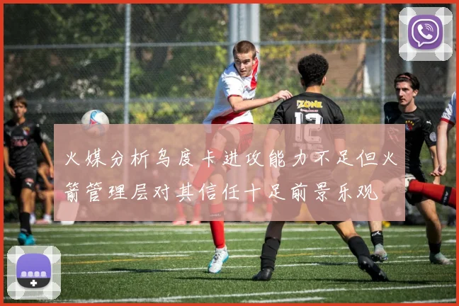 火媒分析乌度卡进攻能力不足但火箭管理层对其信任十足前景乐观