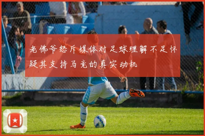 老佛爷怒斥媒体对足球理解不足怀疑其支持马竞的真实动机