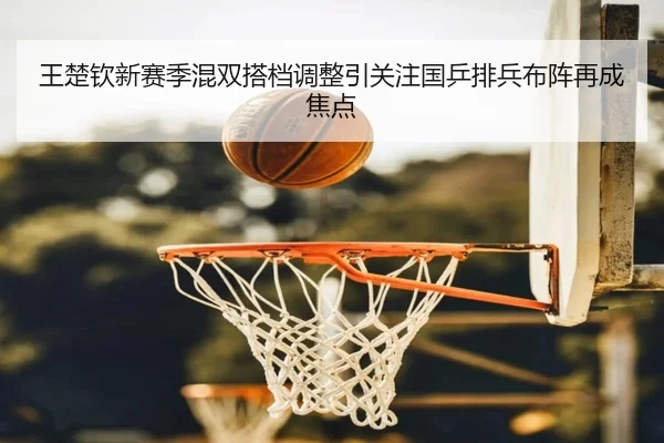 王楚钦新赛季混双搭档调整引关注国乒排兵布阵再成焦点