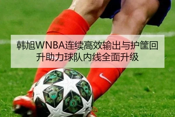 韩旭WNBA连续高效输出与护筐回升助力球队内线全面升级